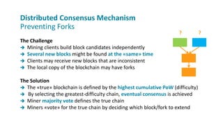 The Challenge
 Mining clients build block candidates independently
 Several new blocks might be found at the «same» time
 Clients may receive new blocks that are inconsistent
 The local copy of the blockchain may have forks
The Solution
 The «true» blockchain is defined by the highest cumulative PoW (difficulty)
 By selecting the greatest-difficulty chain, eventual consensus is achieved
 Miner majority vote defines the true chain
 Miners «vote» for the true chain by deciding which block/fork to extend
Distributed Consensus Mechanism
Preventing Forks
? ?
 