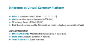  Ether is currency unit (1 Ether ~ 87$ 17.05.17)
 Wei is smallest denomination (10-18 Ether)
 TX mining: Proof of Work (PoW)
 Distributed consensus like Bitcoin (true chain == highest cumulative PoW)
Storing Information
 Ethereum clients: Maintain blockchain data + state data
 State data: Account balances + nonces
 Transaction data: Ether transfers
Ethereum as Virtual Currency Platform
 