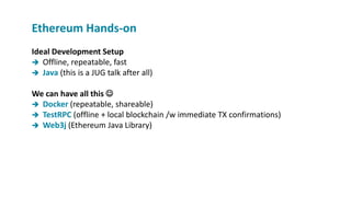 Ideal Development Setup
 Offline, repeatable, fast
 Java (this is a JUG talk after all)
We can have all this 
 Docker (repeatable, shareable)
 TestRPC (offline + local blockchain /w immediate TX confirmations)
 Web3j (Ethereum Java Library)
Ethereum Hands-on
 