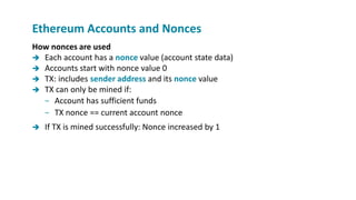How nonces are used
 Each account has a nonce value (account state data)
 Accounts start with nonce value 0
 TX: includes sender address and its nonce value
 TX can only be mined if:
− Account has sufficient funds
− TX nonce == current account nonce
 If TX is mined successfully: Nonce increased by 1
Ethereum Accounts and Nonces
 