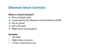 What is a Smart Contract?
 Piece of (byte) code
 Is executed by the Ethereum Virtual Machine (EVM)
 Has an owner
 Has a life cycle
 Might have some purpose
Examples
1. The DAO
2. Flight delay insurance
3. «Truly» autonomous cars
Ethereum Smart Contracts
 