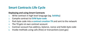 Deploying and using Smart Contracts
1. Write contract in high level language (eg. Solidity)
2. Compile contract to EVM byte-code
3. Pack byte code into a contract creation TX and sent to the network
4. The TX gets ist own contract account
5. Contract account has address, balance, nonce and holds byte code
6. Invoke methods using calls (free) or transactions (cost gas)
Smart Contracts Life Cycle
 