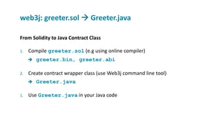 From Solidity to Java Contract Class
1. Compile greeter.sol (e.g using online compiler)
 greeter.bin, greeter.abi
2. Create contract wrapper class (use Web3j command line tool)
 Greeter.java
1. Use Greeter.java in your Java code
web3j: greeter.sol  Greeter.java
 
