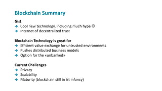Gist
 Cool new technology, including much hype 
 Internet of decentralized trust
Blockchain Technology is great for
 Efficient value exchange for untrusted environments
 Pushes distributed business models
 Option for the «unbanked»
Current Challenges
 Privacy
 Scalability
 Maturity (blockchain still in ist infancy)
Blockchain Summary
 