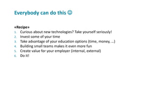 «Recipe»
1. Curious about new technologies? Take yourself seriously!
2. Invest some of your time
3. Take advantage of your education options (time, money, …)
4. Building small teams makes it even more fun
5. Create value for your employer (internal, external)
6. Do it!
Everybody can do this 
 
