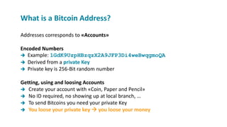 Addresses corresponds to «Accounts»
Encoded Numbers
 Example: 1GdK9UzpHBzqzX2A9JFP3Di4weBwqgmoQA
 Derived from a private Key
 Private key is 256-Bit random number
Getting, using and loosing Accounts
 Create your account with «Coin, Paper and Pencil»
 No ID required, no showing up at local branch, …
 To send Bitcoins you need your private Key
 You loose your private key  you loose your money
What is a Bitcoin Address?
 