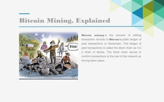 29
Bitcoin Mining, Explained
Bitcoin mining is the process of adding
transaction records to Bitcoin's public ledger of
past transactions or blockchain. This ledger of
past transactions is called the block chain as it is
a chain of blocks. The block chain serves to
confirm transactions to the rest of the network as
having taken place.
 
