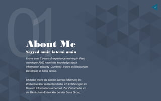 4
About Me
Seyyed amir fatemi amin
I have over 7 years of experience working in Web
developer AND have little knowledge about
information security .Currently, I work as Blockchain
Developer at Sena Group.
Ich habe mehr als sieben Jahren Erfahrung im
Webentwickler Außerdem habe ich Erfahrungen im
Bereich Informationssicherheit. Zur Zeit arbeite ich
als Blockchain-Entwickler bei der Sena Group.
 