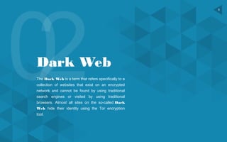 5
Dark Web
The Dark Web is a term that refers specifically to a
collection of websites that exist on an encrypted
network and cannot be found by using traditional
search engines or visited by using traditional
browsers. Almost all sites on the so-called Dark
Web hide their identity using the Tor encryption
tool.
 