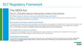 DLT Regulatory Framework
The MDIA Act
Part VI – Principles relating to Recognition, Powers of the Authority
The Power to grant or refuse to issue an innovative technology authorisation
Based on specific grounds defined in the MDIA Act, the Authority has the power to either grant or refuse any form of
recognition voluntarily requested by the applicant.
Documentation and evidence required by the Authority
The Authority may request for any documentation and assurances as necessary or relevant for it to carry out its functions and
grant authorisation. The Authority should publish documentation requirements in due time to allow applicants to prepare,
however the burden to prove credibility is that of the applicants and not the Authority.
The Establishment of rules by the Authority
The Authority shall establish rules and requirements as a basis to guide on conditions and exceptions for the issue of
authorisations and the different types of authorisations which may be given.
Transferability of authorisation
The Act does not allow the authority to approve transfer of an authorisation (which has already been granted); where the
transfer to a subsidiary/legal organisation wholly owned and controlled by the applicant/persons shall not be
considered a transfer.
 