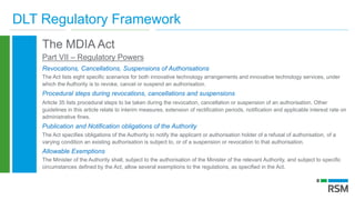 DLT Regulatory Framework
The MDIA Act
Part VII – Regulatory Powers
Revocations, Cancellations, Suspensions of Authorisations
The Act lists eight specific scenarios for both innovative technology arrangements and innovative technology services, under
which the Authority is to revoke, cancel or suspend an authorisation.
Procedural steps during revocations, cancellations and suspensions
Article 35 lists procedural steps to be taken during the revocation, cancellation or suspension of an authorisation. Other
guidelines in this article relate to interim measures, extension of rectification periods, notification and applicable interest rate on
administrative fines.
Publication and Notification obligations of the Authority
The Act specifies obligations of the Authority to notify the applicant or authorisation holder of a refusal of authorisation, of a
varying condition an existing authorisation is subject to, or of a suspension or revocation to that authorisation.
Allowable Exemptions
The Minister of the Authority shall, subject to the authorisation of the Minister of the relevant Authority, and subject to specific
circumstances defined by the Act, allow several exemptions to the regulations, as specified in the Act.
 