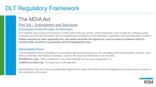 DLT Regulatory Framework
The MDIA Act
Part VIII – Enforcement and Sanctions
Enforcement of the Provision of Information
The Authority may enforce the provision of information from any person, which information may include any software codes,
protocols and financial information that is considered as necessary for the Authority's supervisory and administrative functions.
Unless required by other applicable law, this power excludes the request for source codes of software which is
commercially sensitive or personally owned cryptographic keys.
Administrative Fines
The Act defines fines and penalties to be punished following misconduct or non-compliance with the Authority’s controls, such
when confidential information is disclosed, or when the required information is not provided.
350,000 Euro Cap - This is enforced on any administrative fine for each infringement, or
12,000 Euro Daily Cap - For each day of infringement.
Administrative fines are to be calculated with regard to the nature and extent of the infringement, its duration and its impact on
the market and consumers.
 