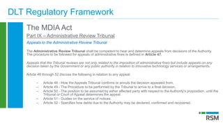 DLT Regulatory Framework
The MDIA Act
Part IX – Administrative Review Tribunal
Appeals to the Administrative Review Tribunal
The Administrative Review Tribunal shall be competent to hear and determine appeals from decisions of the Authority.
The procedure to be followed for appeals of administrative fines is defined in Article 47.
Appeals that the Tribunal reviews are not only related to the imposition of administrative fines but include appeals on any
decision taken by the Government or any public authority in relation to innovative technology services or arrangements.
Article 48 through 52 discuss the following in relation to any appeal:
– Article 48 - How the Appeals Tribunal confirms or annuls the decision appealed from,
– Article 49 - The Procedure to be performed by the Tribunal to arrive to a final decision,
– Article 50 - The position to be assumed by either affected party with respect to the Authority's proposition, until the
Tribunal or Court of Appeal determines the appeal.
– Article 51 - Guides on the service of notices.
– Article 52 - Specifies how debts due to the Authority may be declared, confirmed and recovered.
 