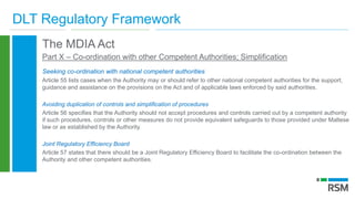 DLT Regulatory Framework
The MDIA Act
Part X – Co-ordination with other Competent Authorities; Simplification
Seeking co-ordination with national competent authorities
Article 55 lists cases when the Authority may or should refer to other national competent authorities for the support,
guidance and assistance on the provisions on the Act and of applicable laws enforced by said authorities.
Avoiding duplication of controls and simplification of procedures
Article 56 specifies that the Authority should not accept procedures and controls carried out by a competent authority
if such procedures, controls or other measures do not provide equivalent safeguards to those provided under Maltese
law or as established by the Authority.
Joint Regulatory Efficiency Board
Article 57 states that there should be a Joint Regulatory Efficiency Board to facilitate the co-ordination between the
Authority and other competent authorities.
 