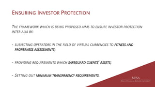 ENSURING INVESTOR PROTECTION
THE FRAMEWORK WHICH IS BEING PROPOSED AIMS TO ENSURE INVESTOR PROTECTION
INTER ALIA BY:
- SUBJECTING OPERATORS IN THE FIELD OF VIRTUAL CURRENCIES TO FITNESS AND
PROPERNESS ASSESSMENTS;
- PROVIDING REQUIREMENTS WHICH SAFEGUARD CLIENTS’ ASSETS;
- SETTING OUT MINIMUM TRANSPARENCY REQUIREMENTS.
 