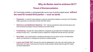 Why do Banks need to embrace DLT?
112
Threat of Disintermediation
DLT technology enables a cryptographically secure way of sending digital assets, without
the need for trusted third parties — such as banks
• Payments: no need for intermediaries to approve transactions between consumers. DLT facilitates
faster payments on a p2p basis at lower fees than banks
• Clearance and Settlement Systems: DLT reduces operational costs and bring about real-
time transactions between financial institutions and their clients.
• Fundraising: Through DLT based platforms companies are provided with immediate access to
liquidity through ICOs – unbundles access to capital from traditional financial services channels
• Securities: use of tokenization in traditional securities such as stocks, bonds, and alternative
assets, the blockchain is changing the structure of capital markets.
• Loans and Credit: DLT removes the need for gatekeepers in the loan and credit industry, the
blockchain can make it more secure to borrow money at lower interest rates through DLT based
scorecard applications
 