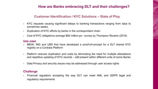 BOV Start Plus
How are Banks embracing DLT and their challenges?
Customer Identification / KYC Solutions – State of Play
- KYC requests causing significant delays to banking transactions ranging from days to
sometimes weeks.
- Duplication of KYC efforts by banks in the correspondent chain.
- Cost of KYC obligations average $60 million pa - survey by Thompson Reuters (2016)
Use case
- BBVA, ING and UBS that have developed a proof-of-concept for a DLT shared KYC
registry on a Cordoba Platform
- Platform reduces duplication and costs by eliminating the need for multiple attestations
and repetitive updating of KYC records – still present within different units of some Banks
- Data Privacy and security issues may be addressed through user access rights
Challenge
- Financial regulators accepting the way DLT can meet AML and GDPR legal and
regulatory requirements
 
