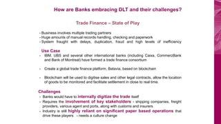 BOV Start Plus
How are Banks embracing DLT and their challenges?
Trade Finance – State of Play
- Business involves multiple trading partners
- Huge amounts of manual records handling, checking and paperwork
- System fraught with delays, duplication, fraud and high levels of inefficiency
Use Case
- IBM, UBS and several other international banks (including Caixa, CommerzBank
and Bank of Montreal) have formed a trade finance consortium
- Create a global trade finance platform, Batavia, based on blockchain
- Blockchain will be used to digitise sales and other legal contracts, allow the location
of goods to be monitored and facilitate settlement in close to real time.
Challenges
- Banks would have to internally digitize the trade itself
- Requires the involvement of key stakeholders - shipping companies, freight
providers, various agent and ports, along with customs and insurers
- Industry is still highly reliant on significant paper based operations that
drive these players - needs a culture change
 