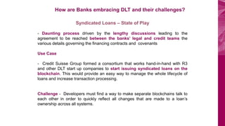 BOV Start Plus
How are Banks embracing DLT and their challenges?
Syndicated Loans – State of Play
- Daunting process driven by the lengthy discussions leading to the
agreement to be reached between the banks’ legal and credit teams the
various details governing the financing contracts and covenants
Use Case
- Credit Suisse Group formed a consortium that works hand-in-hand with R3
and other DLT start up companies to start issuing syndicated loans on the
blockchain. This would provide an easy way to manage the whole lifecycle of
loans and increase transaction processing.
Challenge - Developers must find a way to make separate blockchains talk to
each other in order to quickly reflect all changes that are made to a loan’s
ownership across all systems.
 