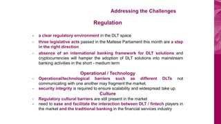 BOV Start Plus Addressing the Challenges
Regulation
- a clear regulatory environment in the DLT space
- three legislative acts passed in the Maltese Parliament this month are a step
in the right direction
- absence of an international banking framework for DLT solutions and
cryptocurrencies will hamper the adoption of DLT solutions into mainstream
banking activities in the short - medium term
Operational / Technology
- Operational/technological barriers such as different DLTs not
communicating with one another may fragment the market.
- security integrity is required to ensure scalability and widespread take up.
Culture
- Regulatory cultural barriers are still present in the market
- need to ease and facilitate the interaction between DLT / fintech players in
the market and the traditional banking in the financial services industry
 
