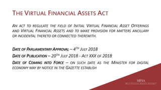 THE VIRTUAL FINANCIAL ASSETS ACT
AN ACT TO REGULATE THE FIELD OF INITIAL VIRTUAL FINANCIAL ASSET OFFERINGS
AND VIRTUAL FINANCIAL ASSETS AND TO MAKE PROVISION FOR MATTERS ANCILLARY
OR INCIDENTAL THERETO OR CONNECTED THEREWITH.
DATE OF PARLIAMENTARY APPROVAL – 4TH JULY 2018
DATE OF PUBLICATION – 20TH JULY 2018 - ACT XXX OF 2018
DATE OF COMING INTO FORCE – ON SUCH DATE AS THE MINISTER FOR DIGITAL
ECONOMY MAY BY NOTICE IN THE GAZETTE ESTABLISH
 