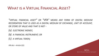WHAT IS A VIRTUAL FINANCIAL ASSET?
"VIRTUAL FINANCIAL ASSET" OR "VFA" MEANS ANY FORM OF DIGITAL MEDIUM
RECORDATION THAT IS USED AS A DIGITAL MEDIUM OF EXCHANGE, UNIT OF ACCOUNT,
OR STORE OF VALUE AND THAT IS NOT -
(A) ELECTRONIC MONEY;
(B) A FINANCIAL INSTRUMENT; OR
(C) A VIRTUAL TOKEN;
VFA Act – Article 2(2)
 