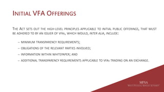 INITIAL VFA OFFERINGS
THE ACT SETS OUT THE HIGH-LEVEL PRINCIPLES APPLICABLE TO INITIAL PUBLIC OFFERINGS, THAT MUST
BE ADHERED TO BY AN ISSUER OF VFAS, WHICH WOULD, INTER ALIA, INCLUDE:
 MINIMUM TRANSPARENCY REQUIREMENTS;
 OBLIGATIONS OF THE RELEVANT PARTIES INVOLVED;
 INFORMATION WITHIN WHITEPAPER; AND
 ADDITIONAL TRANSPARENCY REQUIREMENTS APPLICABLE TO VFAS TRADING ON AN EXCHANGE.
 