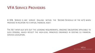 VFA SERVICE PROVIDERS
A VFA SERVICE IS ANY SERVICE (FALLING WITHIN THE SECOND SCHEDULE OF THE ACT) WHEN
PROVIDED IN RELATION TO A VIRTUAL FINANCIAL ASSET.
THE ACT INTER ALIA SETS OUT THE LICENSING REQUIREMENTS, ONGOING OBLIGATIONS APPLICABLE TO
SUCH PERSONS, WHICH REFLECT THE HIGH-LEVEL PRINCIPLES ENSHRINED IN EXISTING EU FINANCIAL
SERVICES LEGISLATION.
 