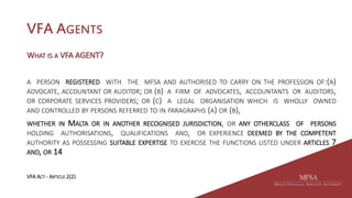 VFA AGENTS
WHAT IS A VFA AGENT?
A PERSON REGISTERED WITH THE MFSA AND AUTHORISED TO CARRY ON THE PROFESSION OF:(A)
ADVOCATE, ACCOUNTANT OR AUDITOR; OR (B) A FIRM OF ADVOCATES, ACCOUNTANTS OR AUDITORS,
OR CORPORATE SERVICES PROVIDERS; OR (C) A LEGAL ORGANISATION WHICH IS WHOLLY OWNED
AND CONTROLLED BY PERSONS REFERRED TO IN PARAGRAPHS (A) OR (B),
WHETHER IN MALTA OR IN ANOTHER RECOGNISED JURISDICTION, OR ANY OTHERCLASS OF PERSONS
HOLDING AUTHORISATIONS, QUALIFICATIONS AND, OR EXPERIENCE DEEMED BY THE COMPETENT
AUTHORITY AS POSSESSING SUITABLE EXPERTISE TO EXERCISE THE FUNCTIONS LISTED UNDER ARTICLES 7
AND, OR 14
VFA ACT - ARTICLE 2(2)
 