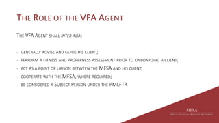 THE ROLE OF THE VFA AGENT
THE VFA AGENT SHALL INTER ALIA:
- GENERALLY ADVISE AND GUIDE HIS CLIENT;
- PERFORM A FITNESS AND PROPERNESS ASSESSMENT PRIOR TO ONBOARDING A CLIENT;
- ACT AS A POINT OF LIAISON BETWEEN THE MFSA AND HIS CLIENT;
- COOPERATE WITH THE MFSA, WHERE REQUIRED;
- BE CONSIDERED A SUBJECT PERSON UNDER THE PMLFTR
 