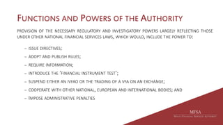 FUNCTIONS AND POWERS OF THE AUTHORITY
PROVISION OF THE NECESSARY REGULATORY AND INVESTIGATORY POWERS LARGELY REFLECTING THOSE
UNDER OTHER NATIONAL FINANCIAL SERVICES LAWS, WHICH WOULD, INCLUDE THE POWER TO:
 ISSUE DIRECTIVES;
 ADOPT AND PUBLISH RULES;
 REQUIRE INFORMATION;
 INTRODUCE THE ‘FINANCIAL INSTRUMENT TEST’;
 SUSPEND EITHER AN IVFAO OR THE TRADING OF A VFA ON AN EXCHANGE;
 COOPERATE WITH OTHER NATIONAL, EUROPEAN AND INTERNATIONAL BODIES; AND
 IMPOSE ADMINISTRATIVE PENALTIES
 
