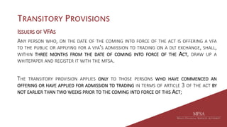 TRANSITORY PROVISIONS
ISSUERS OF VFAS
ANY PERSON WHO, ON THE DATE OF THE COMING INTO FORCE OF THE ACT IS OFFERING A VFA
TO THE PUBLIC OR APPLYING FOR A VFA’S ADMISSION TO TRADING ON A DLT EXCHANGE, SHALL,
WITHIN THREE MONTHS FROM THE DATE OF COMING INTO FORCE OF THE ACT, DRAW UP A
WHITEPAPER AND REGISTER IT WITH THE MFSA.
THE TRANSITORY PROVISION APPLIES ONLY TO THOSE PERSONS WHO HAVE COMMENCED AN
OFFERING OR HAVE APPLIED FOR ADMISSION TO TRADING IN TERMS OF ARTICLE 3 OF THE ACT BY
NOT EARLIER THAN TWO WEEKS PRIOR TO THE COMING INTO FORCE OF THIS ACT;
 
