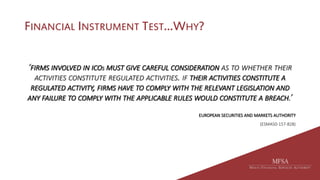 FINANCIAL INSTRUMENT TEST…WHY?
‘FIRMS INVOLVED IN ICOS MUST GIVE CAREFUL CONSIDERATION AS TO WHETHER THEIR
ACTIVITIES CONSTITUTE REGULATED ACTIVITIES. IF THEIR ACTIVITIES CONSTITUTE A
REGULATED ACTIVITY, FIRMS HAVE TO COMPLY WITH THE RELEVANT LEGISLATION AND
ANY FAILURE TO COMPLY WITH THE APPLICABLE RULES WOULD CONSTITUTE A BREACH.’
EUROPEAN SECURITIES AND MARKETS AUTHORITY
(ESMA50-157-828)
 