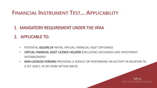 FINANCIAL INSTRUMENT TEST… APPLICABILITY
1. MANDATORY REQUIREMENT UNDER THE VFAA
2. APPLICABLE TO:
 POTENTIAL ISSUERS OF INITIAL VIRTUAL FINANCIAL ASSET OFFERINGS
 VIRTUAL FINANCIAL ASSET LICENCE HOLDERS (INCLUDING EXCHANGES AND INVESTMENT
INTERMEDIARIES
 NON-LICENCED PERSONS PROVIDING A SERVICE OR PERFORMING AN ACTIVITY IN RELATION TO
A DLT ASSET, IN OR FROM WITHIN MALTA
 