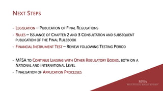 NEXT STEPS
- LEGISLATION – PUBLICATION OF FINAL REGULATIONS
- RULES – ISSUANCE OF CHAPTER 2 AND 3 CONSULTATION AND SUBSEQUENT
PUBLICATION OF THE FINAL RULEBOOK
- FINANCIAL INSTRUMENT TEST – REVIEW FOLLOWING TESTING PERIOD
- MFSA TO CONTINUE LIAISING WITH OTHER REGULATORY BODIES, BOTH ON A
NATIONAL AND INTERNATIONAL LEVEL
- FINALISATION OF APPLICATION PROCESSES
 
