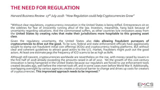 THE NEED FOR REGULATION
Harvard Business Review- 17th July 2018- “How Regulation could help Cryptocurrencies Grow”
“Without clear regulations, cryptocurrency innovation in the United States is being stifled. Entrepreneurs sit on
the sidelines for fear of innocently running afoul of the law. Investors, meanwhile, hang back because of
uncertainty regarding valuations. And the commonweal suffers, as other countries lure innovators away from
the United States by creating rules that make their jurisdictions more hospitable to this growing asset
class.
Given the regulatory uncertainty, the United States also risks allowing fraudulent purveyors of
cryptocurrencies to drive out the good. To be sure, federal and state enforcement officials have aggressively
sought to stamp out fraudulent initial coin offerings (ICOs) and cryptocurrency trading platforms. But without
clear and coherent guidelines to attract good actors to the U.S. market, fraudsters might push out the good
actors. At least one estimate pegs the frequency of ICO scams to be as high as 80%.
Although still nascent, cryptocurrencies worldwide are nevertheless on the rise, with money raised by issuers in
the first half of 2018 already exceeding the amounts raised in all of 2017. Yet the growth of this 21st-century
innovation is being hampered in the United States because our regulators are forced to use enforcement tools
created decades ago, well before the internet took off, and in some cases even before World War II. Additionally,
overlapping oversight by various agencies creates a structural barrier to change and drives up costs for creators
of cryptocurrencies. This improvised approach needs to be improved.”
 