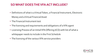SO WHAT DOESTHEVFA ACT INCLUDE?
• Definitions of what is aVirtualToken, a Financial Instrument, Electronic
Money and aVirtual Financial Asset
• The Financial Instrument test
• The licensing and requirements and obligations of aVFA agent
• Licensing Process of an InitialVFA Offering (ICO) with list of what a
whitepaper needs to include in the First Schedule
• The licensing of the variousVFA service providers
 