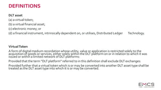 DEFINITIONS
DLT asset
(a) a virtual token;
(b) a virtual financial asset;
(c) electronic money; or
(d) a financial instrument, intrinsically dependent on, or utilises, Distributed Ledger Technology.
VirtualToken
A form of digital medium recordation whose utility, value or application is restricted solely to the
acquisition of goods or services, either solely within the DLT platform on or in relation to which it was
issued or within a limited network of DLT platforms:
Provided that the term ''DLT platform'' referred to in this definition shall exclude DLT exchanges:
Provided further that a virtual token which is or may be converted into another DLT asset type shall be
treated as the DLT asset type into which it is or may be converted.
 