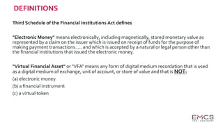 DEFINITIONS
Third Schedule of the Financial Institutions Act defines
"Electronic Money" means electronically, including magnetically, stored monetary value as
represented by a claim on the issuer which is issued on receipt of funds for the purpose of
making payment transactions….. and which is accepted by a natural or legal person other than
the financial institutions that issued the electronic money.
"Virtual Financial Asset" or "VFA" means any form of digital medium recordation that is used
as a digital medium of exchange, unit of account, or store of value and that is NOT:
(a) electronic money
(b) a financial instrument
(c) a virtual token
 