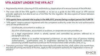 VFA AGENT UNDERTHEVFA ACT
• Regulated by Article 7 (Issuing of ICO) andArticle 14 (Application of a service licence) of theVFA Act
• The main role of the VFA agents is twofold i.e. to act as a guide to the VFA issuer or VFA service
provider applicant, but also to act as a first filter for the regulator. Be also a point of liaison between
MFSA and client
• VFA agents have a pivotal role to play in the AML/KYC process being a subject person for PLMFTR
• "VFA agent" means a person registered with the competent authority under this Act and authorised to
carry on the profession of:
(a) advocate, accountant or auditor; or
(b) a firm of advocates, accountants or auditors, or corporate services providers; or
(c) a legal organisation which is wholly owned and controlled by persons referred to in
paragraphs (a) or (b),
whether in Malta or in another recognised jurisdiction, or any other class of persons holding
authorisations, qualifications and, or experience deemed by the competent authority as
possessing suitable expertise to exercise the functions listed under articles 7 and, or 14;
• Transitory provision “VFA agent within the meaning found under this Act, shall, within one month from
the date of coming into force of this Act, apply to the competent authority for registration in terms of
article 7”
 