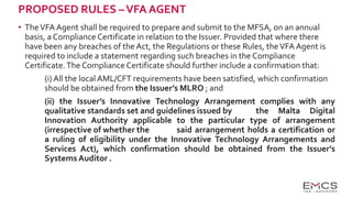 PROPOSED RULES –VFA AGENT
• TheVFA Agent shall be required to prepare and submit to the MFSA, on an annual
basis, a Compliance Certificate in relation to the Issuer. Provided that where there
have been any breaches of the Act, the Regulations or these Rules, theVFA Agent is
required to include a statement regarding such breaches in the Compliance
Certificate.The Compliance Certificate should further include a confirmation that:
(i) All the local AML/CFT requirements have been satisfied, which confirmation
should be obtained from the Issuer’s MLRO ; and
(ii) the Issuer’s Innovative Technology Arrangement complies with any
qualitative standards set and guidelines issued by the Malta Digital
Innovation Authority applicable to the particular type of arrangement
(irrespective of whether the said arrangement holds a certification or
a ruling of eligibility under the Innovative Technology Arrangements and
Services Act), which confirmation should be obtained from the Issuer’s
Systems Auditor .
 