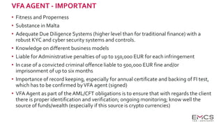VFA AGENT - IMPORTANT
• Fitness and Properness
• Substance in Malta
• Adequate Due Diligence Systems (higher level than for traditional finance) with a
robust KYC and cyber security systems and controls.
• Knowledge on different business models
• Liable forAdministrative penalties of up to 150,000 EUR for each infringement
• In case of a convicted criminal offence liable to 500,000 EUR fine and/or
imprisonment of up to six months
• Importance of record keeping, especially for annual certificate and backing of FI test,
which has to be confirmed byVFA agent (signed)
• VFA Agent as part of the AML/CFT obligations is to ensure that with regards the client
there is proper identification and verification; ongoing monitoring; know well the
source of funds/wealth (especially if this source is crypto currencies)
 