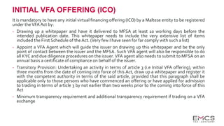 INITIAL VFA OFFERING (ICO)
It is mandatory to have any initial virtual financing offering (ICO) by a Maltese entity to be registered
under theVFA Act by:
- Drawing up a whitepaper and have it delivered to MFSA at least 10 working days before the
intended publication date. This whitepaper needs to include the very extensive list of items
included the First Schedule of the Act. (Very few I have seen for far comply with such a list)
- Appoint a VFA Agent which will guide the issuer on drawing up this whitepaper and be the only
point of contact between the issuer and the MFSA. Such VFA agent will also be responsible to do
all KYC and due diligence procedures on the issuer. VFA agent also needs to submit to MFSA on an
annual basis a certificate of compliance on behalf of the issuer.
- Transitory Provision: Undertaking an activity in terms of article 3 (i.e Initial VFA offering), within
three months from the date of coming into force of this Act, draw up a whitepaper and register it
with the competent authority in terms of the said article, provided that this paragraph shall be
applicable only to those persons who have commenced an offering or have applied for admission
to trading in terms of article 3 by not earlier than two weeks prior to the coming into force of this
Act
- Minimum transparency requirement and additional transparency requirement if trading on a VFA
exchange
 