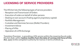 LICENSING OF SERVICE PROVIDERS
TheVFA Act lists the following types of service providers:
- Reception andTransmission of Orders
- Execution of orders on behalf of other persons
- Dealing on own account (Trading against proprietary capital)
- Portfolio Management
- Custodian and Nominee Services (Wallet Providers)
- Investment Advice
- Placing ofVFAs
- Operation of aVFA Exchange
Transitory Provision: is providing aVFA service within the meaning found under
this Act shall, within twelve months from the date of coming into force of this
Act, apply to the competent authority for licence in terms of article 14.
 