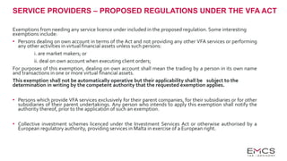 SERVICE PROVIDERS – PROPOSED REGULATIONS UNDER THE VFA ACT
Exemptions from needing any service licence under included in the proposed regulation. Some interesting
exemptions include:
• Persons dealing on own account in terms of the Act and not providing any other VFA services or performing
any other activities in virtual financial assets unless such persons:
i. are market makers; or
ii. deal on own account when executing client orders;
For purposes of this exemption, dealing on own account shall mean the trading by a person in its own name
and transactions in one or more virtual financial assets.
This exemption shall not be automatically operative but their applicability shall be subject to the
determination in writing by the competent authority that the requested exemption applies.
• Persons which provide VFA services exclusively for their parent companies, for their subsidiaries or for other
subsidiaries of their parent undertakings. Any person who intends to apply this exemption shall notify the
authority thereof, prior to the application of such an exemption.
• Collective investment schemes licenced under the Investment Services Act or otherwise authorised by a
European regulatory authority, providing services in Malta in exercise of a European right.
 