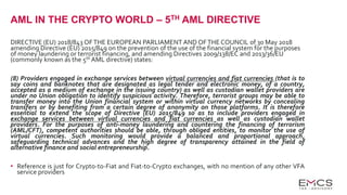 AML IN THE CRYPTO WORLD – 5TH AML DIRECTIVE
DIRECTIVE (EU) 2018/843 OFTHE EUROPEAN PARLIAMENT AND OFTHE COUNCIL of 30 May 2018
amending Directive (EU) 2015/849 on the prevention of the use of the financial system for the purposes
of money laundering or terrorist financing, and amending Directives 2009/138/EC and 2013/36/EU
(commonly known as the 5th AML directive) states:
(8) Providers engaged in exchange services between virtual currencies and fiat currencies (that is to
say coins and banknotes that are designated as legal tender and electronic money, of a country,
accepted as a medium of exchange in the issuing country) as well as custodian wallet providers are
under no Union obligation to identify suspicious activity. Therefore, terrorist groups may be able to
transfer money into the Union financial system or within virtual currency networks by concealing
transfers or by benefiting from a certain degree of anonymity on those platforms. It is therefore
essential to extend the scope of Directive (EU) 2015/849 so as to include providers engaged in
exchange services between virtual currencies and fiat currencies as well as custodian wallet
providers. For the purposes of anti-money laundering and countering the financing of terrorism
(AML/CFT), competent authorities should be able, through obliged entities, to monitor the use of
virtual currencies. Such monitoring would provide a balanced and proportional approach,
safeguarding technical advances and the high degree of transparency attained in the field of
alternative finance and social entrepreneurship.
• Reference is just for Crypto-to-Fiat and Fiat-to-Crypto exchanges, with no mention of any other VFA
service providers
 
