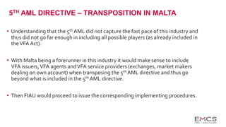 5TH AML DIRECTIVE – TRANSPOSITION IN MALTA
• Understanding that the 5th AML did not capture the fast pace of this industry and
thus did not go far enough in including all possible players (as already included in
theVFA Act).
• With Malta being a forerunner in this industry it would make sense to include
VFA issuers,VFA agents andVFA service providers (exchanges, market makers
dealing on own account) when transposing the 5th AML directive and thus go
beyond what is included in the 5th AML directive.
• Then FIAU would proceed to issue the corresponding implementing procedures.
 