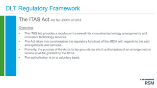 DLT Regulatory Framework
The ITAS Act Act No. XXXIII of 2018
Overview
• The ITAS Act provides a regulatory framework for innovative technology arrangements and
innovative technology services.
• The Act takes into consideration the regulatory functions of the MDIA with regards to the said
arrangements and services.
• Primarily, the purpose of the Act is to lay grounds on which authorisation of an arrangement or
service shall be granted by the MDIA.
• The authorisation is on a voluntary basis.
 