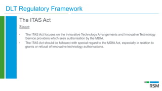 DLT Regulatory Framework
The ITAS Act
Scope
• The ITAS Act focuses on the Innovative Technology Arrangements and Innovative Technology
Service providers which seek authorisation by the MDIA.
• The ITAS Act should be followed with special regard to the MDIA Act, especially in relation to
grants or refusal of innovative technology authorisations.
 