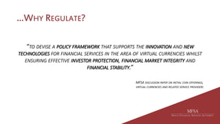 …WHY REGULATE?
“TO DEVISE A POLICY FRAMEWORK THAT SUPPORTS THE INNOVATION AND NEW
TECHNOLOGIES FOR FINANCIAL SERVICES IN THE AREA OF VIRTUAL CURRENCIES WHILST
ENSURING EFFECTIVE INVESTOR PROTECTION, FINANCIAL MARKET INTEGRITY AND
FINANCIAL STABILITY.”
MFSA DISCUSSION PAPER ON INITIAL COIN OFFERINGS,
VIRTUAL CURRENCIES AND RELATED SERVICE PROVIDERS
 
